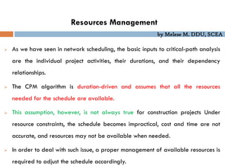 by Melese M. DDU, SCEA
Resources Management
 As we have seen in network scheduling, the basic inputs to critical-path analysis
are the individual project activities, their durations, and their dependency
relationships.
 The CPM algorithm is duration-driven and assumes that all the resources
needed for the schedule are available.
 This assumption, however, is not always true for construction projects Under
resource constraints, the schedule becomes impractical, cost and time are not
accurate, and resources may not be available when needed.
 In order to deal with such issue, a proper management of available resources is
required to adjust the schedule accordingly.
 