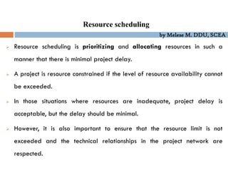 by Melese M. DDU, SCEA
Resource scheduling
 Resource scheduling is prioritizing and allocating resources in such a
manner that there is minimal project delay.
 A project is resource constrained if the level of resource availability cannot
be exceeded.
 In those situations where resources are inadequate, project delay is
acceptable, but the delay should be minimal.
 However, it is also important to ensure that the resource limit is not
exceeded and the technical relationships in the project network are
respected.
 