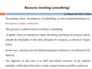 by Melese M. DDU, SCEA
Resource leveling (smoothing)
 The primary focus, for purposes of scheduling, in time constrained projects is
to improve resource utilization.
 This process is called resource leveling or smoothing.
 It applies when it is desired to reduce the hiring and firing of resources and to
smooth the fluctuation in the daily demand of a resource, as shown in Figure
below.
 In this case, resources are not limited and project duration is not allowed to be
delayed.
 The objective in this case is to shift non-critical activities of the original
schedule, within their float times so that a better resource profile is achieved.
 