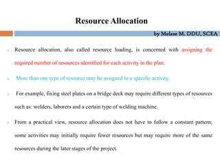 by Melese M. DDU, SCEA
Resource Allocation
 Resource allocation, also called resource loading, is concerned with assigning the
required number of resources identified for each activity in the plan.
 More than one type of resource may be assigned to a specific activity.
 For example, fixing steel plates on a bridge deck may require different types of resources
such as: welders, laborers and a certain type of welding machine.
 From a practical view, resource allocation does not have to follow a constant pattern;
some activities may initially require fewer resources but may require more of the same
resources during the later stages of the project.
 