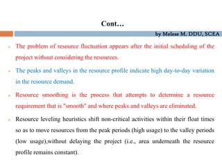 by Melese M. DDU, SCEA
 The problem of resource fluctuation appears after the initial scheduling of the
project without considering the resources.
 The peaks and valleys in the resource profile indicate high day-to-day variation
in the resource demand.
 Resource smoothing is the process that attempts to determine a resource
requirement that is "smooth" and where peaks and valleys are eliminated.
 Resource leveling heuristics shift non-critical activities within their float times
so as to move resources from the peak periods (high usage) to the valley periods
(low usage),without delaying the project (i.e., area underneath the resource
profile remains constant).
Cont…
 