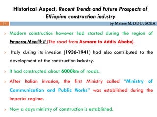 Historical Aspect, Recent Trends and Future Prospects of
Ethiopian construction industry
21
 Modern construction however had started during the region of
Emperor Menilik II (The road from Asmara to Addis Ababa).
 Italy during its invasion (1936-1941) had also contributed to the
development of the construction industry.
 It had constructed about 6000km of roads.
 After Italian invasion, the first Ministry called “Ministry of
Communication and Public Works’’ was established during the
Imperial regime.
 Now a days ministry of construction is established.
by Melese M. DDU, SCEA
 