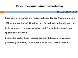 by Melese M. DDU, SCEA
Resource-constrained Scheduling
 Shortage of resources is a major challenge for construction projects.
 Often, the number of skilled labor is limited, related equipment has
to be returned as soon as possible, and / or a limited require our
special consideration.
 Scheduling under these resource constraints becomes a complex
problem, particularly when more than one resource is limited.
 
