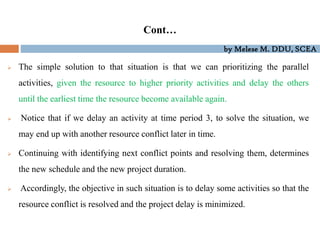 by Melese M. DDU, SCEA
Cont…
 The simple solution to that situation is that we can prioritizing the parallel
activities, given the resource to higher priority activities and delay the others
until the earliest time the resource become available again.
 Notice that if we delay an activity at time period 3, to solve the situation, we
may end up with another resource conflict later in time.
 Continuing with identifying next conflict points and resolving them, determines
the new schedule and the new project duration.
 Accordingly, the objective in such situation is to delay some activities so that the
resource conflict is resolved and the project delay is minimized.
 