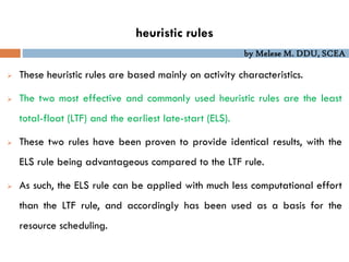 by Melese M. DDU, SCEA
heuristic rules
 These heuristic rules are based mainly on activity characteristics.
 The two most effective and commonly used heuristic rules are the least
total-float (LTF) and the earliest late-start (ELS).
 These two rules have been proven to provide identical results, with the
ELS rule being advantageous compared to the LTF rule.
 As such, the ELS rule can be applied with much less computational effort
than the LTF rule, and accordingly has been used as a basis for the
resource scheduling.
 