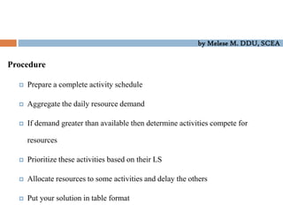 by Melese M. DDU, SCEA
Procedure
 Prepare a complete activity schedule
 Aggregate the daily resource demand
 If demand greater than available then determine activities compete for
resources
 Prioritize these activities based on their LS
 Allocate resources to some activities and delay the others
 Put your solution in table format
 