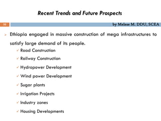 Recent Trends and Future Prospects
22 by Melese M. DDU, SCEA
 Ethiopia engaged in massive construction of mega infrastructures to
satisfy large demand of its people.
 Road Construction
 Railway Construction
 Hydropower Development
 Wind power Development
 Sugar plants
 Irrigation Projects
 Industry zones
 Housing Developments
 