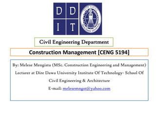 Construction Management [CENG 5194]
Civil Engineering Department
By: Melese Mengistu (MSc. Construction Engineering and Management)
Lecturer at Dire Dawa University Institute Of Technology- School Of
Civil Engineering & Architecture
E-mail: melesemngst@yahoo.com
 