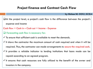by Melese M. DDU, SCEA
Project finance and Contract Cash Flow
At the project level, a project’s cash flow is the difference between the project’s
expense and income
Cash flow = Cash in – Cash out = Income - Expense
 Forecasting cash flow is necessary for:
 To ensure that sufficient cash is available to meet the demands.
 It shows the contractor the maximum amount of cash required and when it will be
required. Thus, the contractor can made arrangements to secure the required cash.
 It provides a reliable indicator to lending institutions that loans made can be
repaid according to an agreed program.
 It ensures that cash resources are fully utilized to the benefit of the owner and
investors in the company.
 