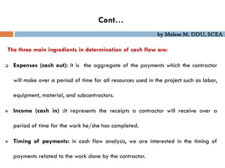 by Melese M. DDU, SCEA
The three main ingredients in determination of cash flow are:
 Expenses (cash out): It is the aggregate of the payments which the contractor
will make over a period of time for all resources used in the project such as labor,
equipment, material, and subcontractors.
 Income (cash in) :It represents the receipts a contractor will receive over a
period of time for the work he/she has completed.
 Timing of payments: in cash flow analysis, we are interested in the timing of
payments related to the work done by the contractor.
Cont…
 