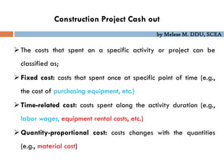 by Melese M. DDU, SCEA
Construction Project Cash out
The costs that spent on a specific activity or project can be
classified as;
Fixed cost: costs that spent once at specific point of time (e.g.,
the cost of purchasing equipment, etc.)
Time-related cost: costs spent along the activity duration (e.g.,
labor wages, equipment rental costs, etc.)
Quantity-proportional cost: costs changes with the quantities
(e.g., material cost)
 