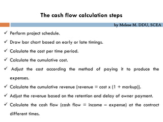 by Melese M. DDU, SCEA
The cash flow calculation steps
 Perform project schedule.
 Draw bar chart based on early or late timings.
 Calculate the cost per time period.
 Calculate the cumulative cost.
 Adjust the cost according the method of paying it to produce the
expenses.
 Calculate the cumulative revenue (revenue = cost x (1 + markup)).
 Adjust the revenue based on the retention and delay of owner payment.
 Calculate the cash flow (cash flow = income – expense) at the contract
different times.
 