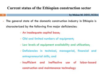 Current status of the Ethiopian construction sector
23 by Melese M. DDU, SCEA
 The general state of the domestic construction industry in Ethiopia is
characterized by the following five major deficiencies:
 An inadequate capital base;
 Old and limited numbers of equipment;
 Low levels of equipment availability and utilization;
 Deficiencies in technical, managerial, financial and
entrepreneurial skills; and
 Insufficient and ineffective use of labor-based
construction and maintenance technology
 