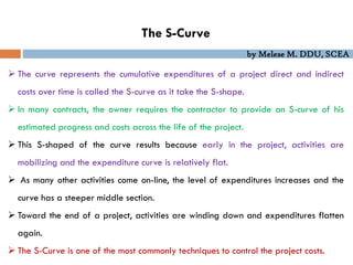 by Melese M. DDU, SCEA
The S-Curve
 The curve represents the cumulative expenditures of a project direct and indirect
costs over time is called the S-curve as it take the S-shape.
 In many contracts, the owner requires the contractor to provide an S-curve of his
estimated progress and costs across the life of the project.
 This S-shaped of the curve results because early in the project, activities are
mobilizing and the expenditure curve is relatively flat.
 As many other activities come on-line, the level of expenditures increases and the
curve has a steeper middle section.
 Toward the end of a project, activities are winding down and expenditures flatten
again.
 The S-Curve is one of the most commonly techniques to control the project costs.
 