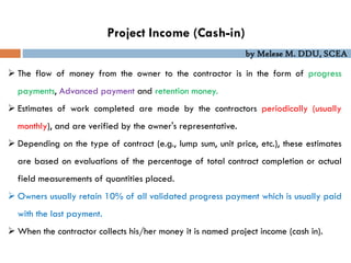 by Melese M. DDU, SCEA
Project Income (Cash-in)
 The flow of money from the owner to the contractor is in the form of progress
payments, Advanced payment and retention money.
 Estimates of work completed are made by the contractors periodically (usually
monthly), and are verified by the owner's representative.
 Depending on the type of contract (e.g., lump sum, unit price, etc.), these estimates
are based on evaluations of the percentage of total contract completion or actual
field measurements of quantities placed.
 Owners usually retain 10% of all validated progress payment which is usually paid
with the last payment.
 When the contractor collects his/her money it is named project income (cash in).
 