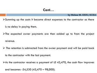 by Melese M. DDU, SCEA
Cont…
Summing up the costs it became direct expenses to the contractor as there
is no delay in paying them.
The expected owner payments are then added up to from the project
revenue.
 The retention is subtracted from the owner payment and will be paid back
to the contractor with the last payment.
As the contractor receives a payment of LE 43,470, the cash flow improves
and becomes -54,530 (43,470 – 98,000).
 