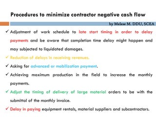 by Melese M. DDU, SCEA
Procedures to minimize contractor negative cash flow
 Adjustment of work schedule to late start timing in order to delay
payments and be aware that completion time delay might happen and
may subjected to liquidated damages.
 Reduction of delays in receiving revenues.
 Asking for advanced or mobilization payment.
 Achieving maximum production in the field to increase the monthly
payments.
 Adjust the timing of delivery of large material orders to be with the
submittal of the monthly invoice.
 Delay in paying equipment rentals, material suppliers and subcontractors.
 