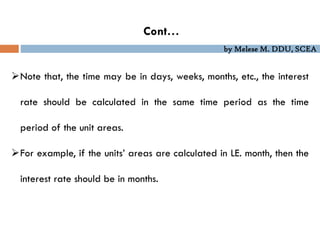 by Melese M. DDU, SCEA
Cont…
Note that, the time may be in days, weeks, months, etc., the interest
rate should be calculated in the same time period as the time
period of the unit areas.
For example, if the units’ areas are calculated in LE. month, then the
interest rate should be in months.
 