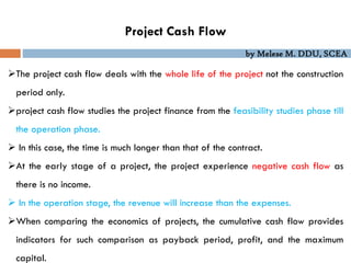 by Melese M. DDU, SCEA
Project Cash Flow
The project cash flow deals with the whole life of the project not the construction
period only.
project cash flow studies the project finance from the feasibility studies phase till
the operation phase.
 In this case, the time is much longer than that of the contract.
At the early stage of a project, the project experience negative cash flow as
there is no income.
 In the operation stage, the revenue will increase than the expenses.
When comparing the economics of projects, the cumulative cash flow provides
indicators for such comparison as payback period, profit, and the maximum
capital.
 