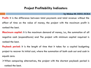 by Melese M. DDU, SCEA
Project Profitability Indicators
Profit: It is the difference between total payments and total revenue without the
effect of time on the value of money, the project with the maximum profit is
ranked the best.
Maximum capital: It is the maximum demand of money, i.e., the summation of all
negative cash (expenditures) and The project with minimum capital required is
ranked the best.
Payback period: It is the length of time that it takes for a capital budgeting
project to recover its initial cost, where the summation of both cash out and cash in
equals zero.
When comparing alternatives, the project with the shortest payback period is
ranked the best.
 