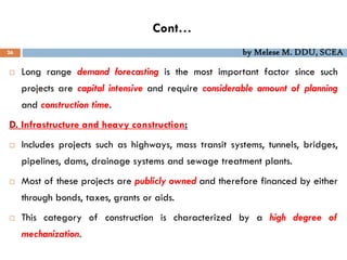Cont…
26 by Melese M. DDU, SCEA
 Long range demand forecasting is the most important factor since such
projects are capital intensive and require considerable amount of planning
and construction time.
D. Infrastructure and heavy construction:
 Includes projects such as highways, mass transit systems, tunnels, bridges,
pipelines, dams, drainage systems and sewage treatment plants.
 Most of these projects are publicly owned and therefore financed by either
through bonds, taxes, grants or aids.
 This category of construction is characterized by a high degree of
mechanization.
 