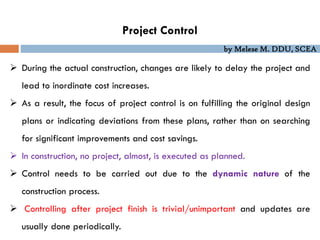 by Melese M. DDU, SCEA
Project Control
 During the actual construction, changes are likely to delay the project and
lead to inordinate cost increases.
 As a result, the focus of project control is on fulfilling the original design
plans or indicating deviations from these plans, rather than on searching
for significant improvements and cost savings.
 In construction, no project, almost, is executed as planned.
 Control needs to be carried out due to the dynamic nature of the
construction process.
 Controlling after project finish is trivial/unimportant and updates are
usually done periodically.
 