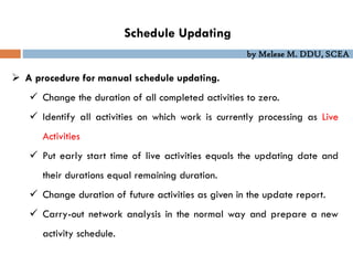 by Melese M. DDU, SCEA
Schedule Updating
 A procedure for manual schedule updating.
 Change the duration of all completed activities to zero.
 Identify all activities on which work is currently processing as Live
Activities
 Put early start time of live activities equals the updating date and
their durations equal remaining duration.
 Change duration of future activities as given in the update report.
 Carry-out network analysis in the normal way and prepare a new
activity schedule.
 