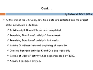 by Melese M. DDU, SCEA
 At the end of the 7th week, new filed data are collected and the project
status activities is as follows:
Activities A, B, D, and E have been completed.
Remaining Duration of activity C is one week.
Remaining Duration of activity H is 4 weeks.
Activity G will not start until beginning of week 10.
Overlap between activities K and G is one week only
Volume of work of activity L has been increased by 33%.
Activity J has been omitted.
Cont…
 