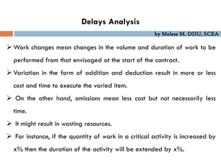 by Melese M. DDU, SCEA
Delays Analysis
 Work changes mean changes in the volume and duration of work to be
performed from that envisaged at the start of the contract.
 Variation in the form of addition and deduction result in more or less
cost and time to execute the varied item.
 On the other hand, omissions mean less cost but not necessarily less
time.
 It might result in wasting resources.
 For instance, if the quantity of work in a critical activity is increased by
x% then the duration of the activity will be extended by x%.
 
