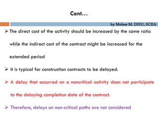 by Melese M. DDU, SCEA
Cont…
The direct cost of the activity should be increased by the same ratio
while the indirect cost of the contract might be increased for the
extended period
 It is typical for construction contracts to be delayed.
 A delay that occurred on a noncritical activity does not participate
to the delaying completion date of the contract.
 Therefore, delays on non-critical paths are not considered
 