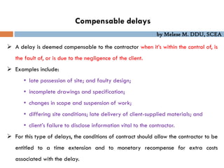 by Melese M. DDU, SCEA
Compensable delays
 A delay is deemed compensable to the contractor when it’s within the control of, is
the fault of, or is due to the negligence of the client.
 Examples include:
• late possession of site; and faulty design;
• incomplete drawings and specification;
• changes in scope and suspension of work;
• differing site conditions; late delivery of client-supplied materials; and
• client’s failure to disclose information vital to the contractor.
 For this type of delays, the conditions of contract should allow the contractor to be
entitled to a time extension and to monetary recompense for extra costs
associated with the delay.
 