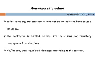 by Melese M. DDU, SCEA
 In this category, the contractor’s own actions or inactions have caused
the delay.
 The contractor is entitled neither time extensions nor monetary
recompense from the client.
 He/she may pay liquidated damages according to the contract.
Non-excusable delays
 