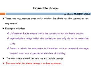 by Melese M. DDU, SCEA
Excusable delays
 These are occurrences over which neither the client nor the contractor has
any control.
 Example includes:
Unforeseen future events which the contractor has not been aware;
Impracticable things which the contractor can only do at an excessive
cost;
Events in which the contractor is blameless, such as material shortage
beyond what was expected at the time of bidding.
 The contractor should declare the excusable delays.
 The sole relief for these delays is a time extension.
 