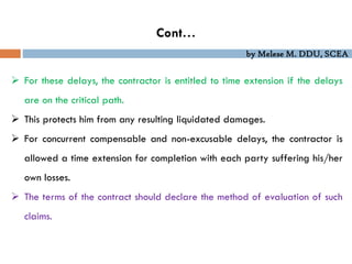 by Melese M. DDU, SCEA
Cont…
 For these delays, the contractor is entitled to time extension if the delays
are on the critical path.
 This protects him from any resulting liquidated damages.
 For concurrent compensable and non-excusable delays, the contractor is
allowed a time extension for completion with each party suffering his/her
own losses.
 The terms of the contract should declare the method of evaluation of such
claims.
 