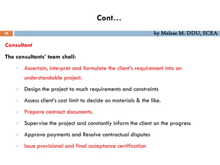 Cont…
28 by Melese M. DDU, SCEA
Consultant
The consultants’ team shall:
 Ascertain, interpret and formulate the client’s requirement into an
understandable project.
 Design the project to much requirements and constraints
 Assess client’s cost limit to decide on materials & the like.
 Prepare contract documents.
 Supervise the project and constantly inform the client on the progress
 Approve payments and Resolve contractual disputes
 Issue provisional and final acceptance certification
 