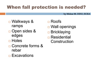 by Melese M. DDU, SCEA
When fall protection is needed?
 Walkways &
ramps
 Open sides &
edges
 Holes
 Concrete forms &
rebar
 Excavations
 Roofs
 Wall openings
 Bricklaying
 Residential
Construction
 