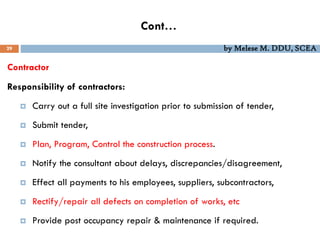 Cont…
29 by Melese M. DDU, SCEA
Contractor
Responsibility of contractors:
 Carry out a full site investigation prior to submission of tender,
 Submit tender,
 Plan, Program, Control the construction process.
 Notify the consultant about delays, discrepancies/disagreement,
 Effect all payments to his employees, suppliers, subcontractors,
 Rectify/repair all defects on completion of works, etc
 Provide post occupancy repair & maintenance if required.
 