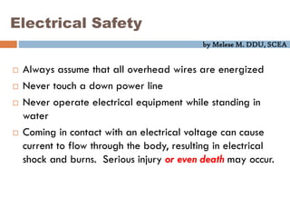 by Melese M. DDU, SCEA
Electrical Safety
 Always assume that all overhead wires are energized
 Never touch a down power line
 Never operate electrical equipment while standing in
water
 Coming in contact with an electrical voltage can cause
current to flow through the body, resulting in electrical
shock and burns. Serious injury or even death may occur.
 