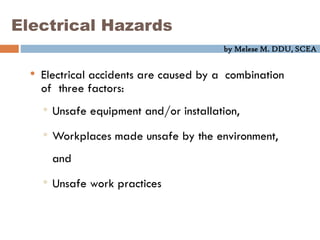by Melese M. DDU, SCEA
Electrical Hazards
• Electrical accidents are caused by a combination
of three factors:
• Unsafe equipment and/or installation,
• Workplaces made unsafe by the environment,
and
• Unsafe work practices
 