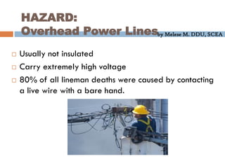 by Melese M. DDU, SCEA
HAZARD:
Overhead Power Lines
 Usually not insulated
 Carry extremely high voltage
 80% of all lineman deaths were caused by contacting
a live wire with a bare hand.
 