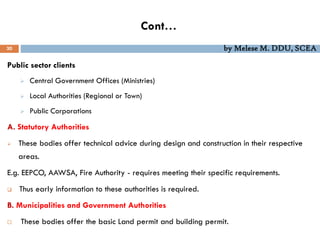 Cont…
30 by Melese M. DDU, SCEA
Public sector clients
 Central Government Offices (Ministries)
 Local Authorities (Regional or Town)
 Public Corporations
A. Statutory Authorities
 These bodies offer technical advice during design and construction in their respective
areas.
E.g. EEPCO, AAWSA, Fire Authority - requires meeting their specific requirements.
 Thus early information to these authorities is required.
B. Municipalities and Government Authorities
 These bodies offer the basic Land permit and building permit.
 