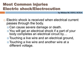 by Melese M. DDU, SCEA
Most Common injuries
Electric shock/Electrocution
 Electric shock is received when electrical current
passes through the body.
 Can cause severe damage or death.
 You will get an electrical shock if a part of your
body completes an electrical circuit by…
 Touching a live wire and an electrical ground,
 Touching a live wire and another wire at a
different voltage.
 