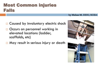 by Melese M. DDU, SCEA
Most Common injuries
Falls
 Caused by involuntary electric shock
 Occurs on personnel working in
elevated locations (ladder,
scaffolds, etc)
 May result in serious injury or death
 