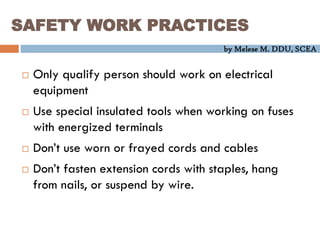 by Melese M. DDU, SCEA
SAFETY WORK PRACTICES
 Only qualify person should work on electrical
equipment
 Use special insulated tools when working on fuses
with energized terminals
 Don’t use worn or frayed cords and cables
 Don’t fasten extension cords with staples, hang
from nails, or suspend by wire.
 