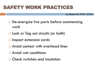 by Melese M. DDU, SCEA
SAFETY WORK PRACTICES
 De-energize live parts before commencing
work
 Lock or Tag out circuits (or both)
 Inspect extension cords
 Avoid contact with overhead lines
 Avoid wet conditions
 Check switches and insulation
 