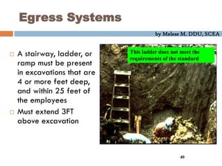 by Melese M. DDU, SCEA
40
Egress Systems
 A stairway, ladder, or
ramp must be present
in excavations that are
4 or more feet deep,
and within 25 feet of
the employees
 Must extend 3FT
above excavation
This ladder does not meet the
requirements of the standard
 