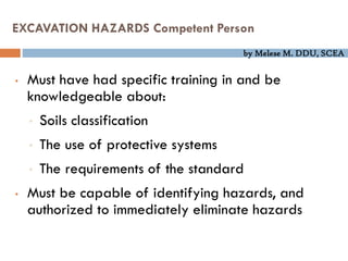 by Melese M. DDU, SCEA
EXCAVATION HAZARDS Competent Person
• Must have had specific training in and be
knowledgeable about:
• Soils classification
• The use of protective systems
• The requirements of the standard
• Must be capable of identifying hazards, and
authorized to immediately eliminate hazards
 