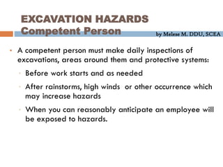 by Melese M. DDU, SCEA
EXCAVATION HAZARDS
Competent Person
• A competent person must make daily inspections of
excavations, areas around them and protective systems:
• Before work starts and as needed
• After rainstorms, high winds or other occurrence which
may increase hazards
• When you can reasonably anticipate an employee will
be exposed to hazards.
 