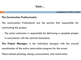 Cont…
32 by Melese M. DDU, SCEA
The Construction Professionals:
The constructions Professional are the parties that responsible for
constructing the project.
 The prime contractor is responsible for delivering a complete project
in accordance with the contract documents.
The Project Manager: is the individual charged with the overall
coordination of the entire construction program for the owner.
These include planning, design, procurement, and construction.
 