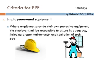 by Melese M. DDU, SCEA
Criteria for PPE
 Employee-owned equipment
 Where employees provide their own protective equipment,
the employer shall be responsible to assure its adequacy,
including proper maintenance, and sanitation of such
equipment.
1926.95(b)
 